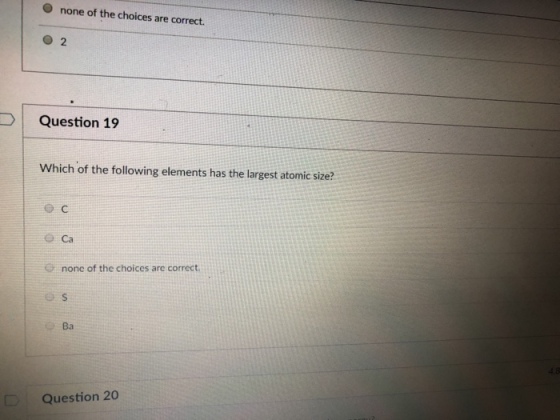 O none of the choices are correct. DI Question 19 Which of the following elements has the largest atomic size? ?Ca none of the choices are correct. Ba Question 20