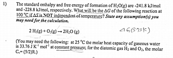1) The standard enthalpy and free energy of formation ofH,O(g) arc -241.8 kJ/mol and-228.8 kJ/mol, respectively. What will be the AG of the following reaction at 100 °CifASis NOT independent of tcmpcraturc? State any assumption(s) you may need for the calculation. 2 H.(g)+0(g)2HO (8) △6873ド) (You may need the following: at 25°C the molar hcat capacity of gascous water is 33.76 J K1 mol at constant pressure; for the diatomic gas H2 and O;, the molar C (5/2)R.)