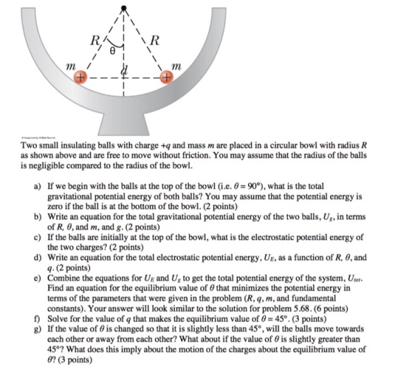 m l Two small insulating balls with charge +q and mass m are placed in a circular bowl with radius R as shown above and are free to move without friction. You may assume that the radius of the balls is negligible compared to the radius of the bowl a) If we begin with the balls at the top of the bowl (i.e. -90°), what is the total gravitational potential energy of both balls? You may assume that the potential energy is zero if the ball is at the bottom of the bowl. (2 points) b) Write an equation for the total gravitational potential energy of the two balls, Ug, in terms c) If the balls are initially at the top of the bowl, what is the electrostatic potential energy of d) Write an equation for the total electrostatic potential energy, UE, as a function of R, θ, and e) Combine the equations for UE and Ug to get the total potential energy of the system, Urot of R, 0, and m, and g. (2 points) the two charges? (2 points) q. (2 points) Find an equation for the equilibrium value of 0 that minimizes the potential energy in terms of the parameters that were given in the problem (R, q, m, and fundamental constants). Your answer will look similar to the solution for problem 5.68. (6 points) f) Solve for the value of q that makes the equilibrium value of 0 45. (3 points) g) If the value of θ is changed so that it is slightly less than 45°, will the balls move towards each other or away from each other? What about if the value of 0 is slightly greater than 45°? What does this imply about the motion of the charges about the equilibrium value of 0? (3 points)