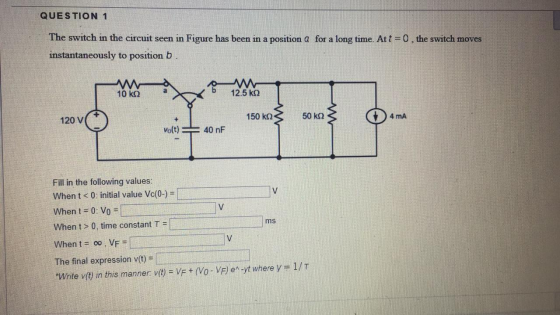 QUESTION 1 The switch in the circuit seen in Figure has been in a position @ for a long time. At t= 0 ,the switch moves insta