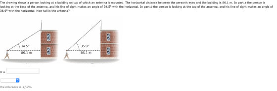 The drawing shows a person looking at a building on top of which an antenna is mounted. The horizontal distance between the persons eyes and the building is 86.1 m. In part a the person is looking at the base of the antenna, and his line of sight makes an angle of 34.5° with the horizontal. In part b the person is looking at the top of the antenna, and his line of sight makes an angle of 36.9° with the horizontal. How tall is the antenna? 34.5° 36.9° 86.1 m 86.1 m 5 the tolerance is +/-296