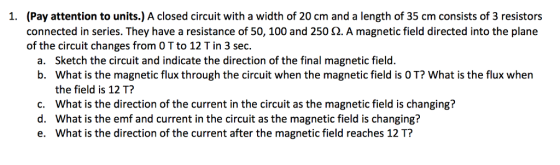(Pay attention to units.) A closed circuit with a width of 20 cm and a length of 35 cm consists of 3 resistors connected in series. They have a resistance of 50, 100 and 250 ?. A magnetic field directed into the plane of the circuit changes from O T to 12 T in 3 sec. 1. Sketch the circuit and indicate the direction of the final magnetic field. What is the magnetic flux through the circuit when the magnetic field is O T? What is the flux when the field is 12 T? What is the direction of the current in the circuit as the magnetic field is changing? What is the emf and current in the circuit as the magnetic field is changing? What is the direction of the current after the magnetic field reaches 12 T? a. b. c. d. e.