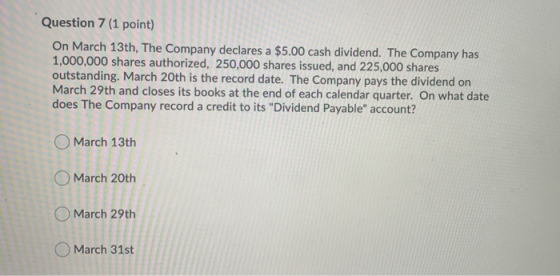 Question 7 (1 point) On March 13th, The Company declares a $5.00 cash dividend. The Company has 1,000,000 shares authorized,