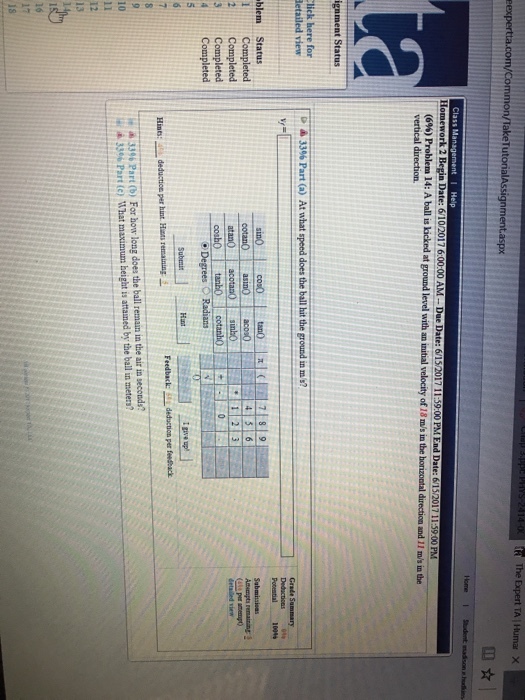 fR The Expert TA Humar X eexpertta.com/common/TakeTutorialAssignment.aspx Home I stadent masson ins Class Ma Homework 2 Begin Date 6102017600.00 AM Due Date: 615/2017 139 00 PM End Date: 61520171139 00 PM (6%) Problem 14: A ball is kicked at ground level with an initial velocity of 18 m/s in the horizontal direction and 11 m/s in the vertical direction. ignment Status lick here for 3% Part (a) At what speed does the ballhit the ground in m s? detailed view Potential 100% blem Status i Completed 2 Completed 3 Completed Degrees Radians 4 Completed Ipve up! Hunt Feedback: deduction per feesback Hints: deductio per hint Hat remaining 33% Part (b) For how long does the ball remain in the air in seconds? i 33 Part(e) What maximum height is attained by the ball in meters? 10 18