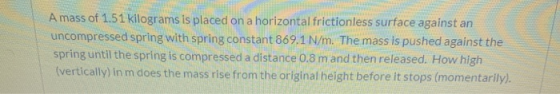 A mass of 1.51 kilograms is placed on a horizontal frictionless surface against an uncompressed spring with spring constant 8