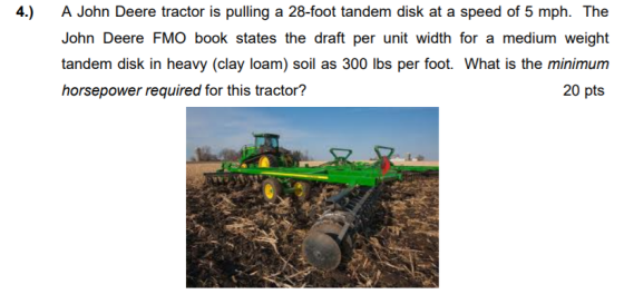 4.) A John Deere tractor is pulling a 28-foot tandem disk at a speed of 5 mph. The John Deere FMO book states the draft per unit width for a medium weight tandem disk in heavy (clay loam) soil as 300 lbs per foot. What is the minimum horsepower required for this tractor? 20 pts