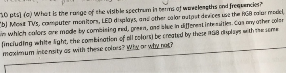 10 pts] (a) What is the range of the visible spectrum in terms of wavelengths and frequencies? b) Most TVs, computer monitors, LED displays, and other color output devices use the RGB color model, in which colors are made by combining red, green, and blue in different intensities. Can any other color (including white light, the combination of all colors) be created by these RGB displays with the same maximum intensity as with these colors? Why or why not?
