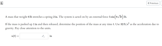 2. < Previous A mass that weight 6 lb stretches a spring 2 in. The system is acted on by an external force 5 sin ( 8V3t) lb.