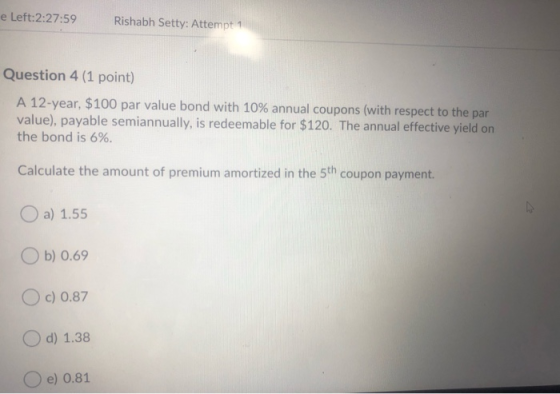 e Left:2:27:59 Rishabh Setty: Attempt 1 Question 4 (1 point) A 12-year, $100 par value bond with 10% annual coupons (with res