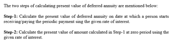 The two steps of calculating present value of deferred annuity are mentioned below: Step-1: Calculate the present value of deferred annuity on date at which a person starts receiving/paying the periodic payment sing the given rate of interest. Step-2: Calculate the present value of amount calculated in Step-1 at zero period using the given rate of interest