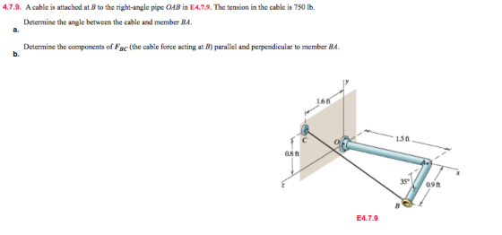 4.7.9. A cable is attached at B to the right-angle pipe OAB in E4.7.9. The tension in the cable is 750 lb. Determine the angle between the cable and member BA. a. Determine the components of Fac (the cable force acting at B) parallel and perpendicular to member BA. b. 1.6 15 ft 0.8 ft 35° 0.9ft E4.7.9