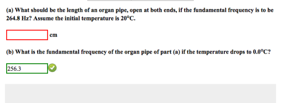(a) What should be the length of an organ pipe, open at both ends, if the fundamental frequency is to be 264.8 Hz? Assume the initial temperature is 20°C. cmi (b) What is the fundamental frequency of the organ pipe of part (a) if the temperature drops to 0.0°C? 256.3