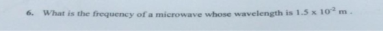 6. What is the frequency of a microwave whose wavelength is 1.5 x 10 m