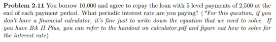 Problem 2.11 You borrow 10,000 and agree to repay the loan with 5 level payments of 2,500 at the end of each payment period. What periodic interest rate are you paying? (*For this question, if you dont have a financial calculator, its fine just to write down the equation that we need to solve. If you have BA II Plus, you can refer to the handout on calculator.pdf and figure out how to solve for the interest rate)