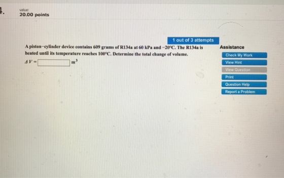 value: 20.00 points 1 out of 3 attempts A piston-cylinder device contains 609 grams of R134a at 60 kPa and-20°C. The R134a is heated until its temperature reaches 100°C. Determine the total change of volume. Assistance Check My Work View Hint View Question Print Question Help Report a Problem