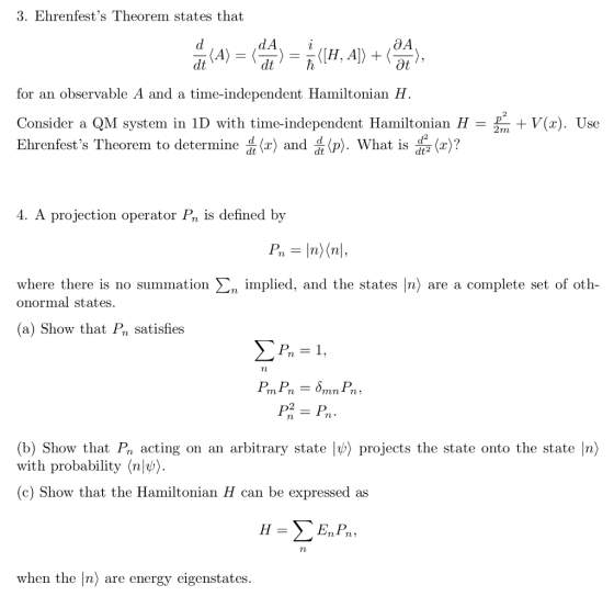 3. Ehrenfests Theorem states that dA i for an observable A and a time-independent Hamiltonian H. Consider a QM system in 1D with time-independent Hamiltonian H 2 V(x). Use Ehrenfests Theorem to determine Jlx) and p). What is 듦(z)? 4. A projection operator Pn is defined by where there is no summation Ση implied, and the states n> are a complete set of oth onormal states (a) Show that Pa satisfies 2 (b) Show that Pn acting on an arbitrary state lb) projects the state onto the state |n) with probability (nl) (c) Show that the Hamiltonian H can be expressed as when the [n) are energy eigenstates