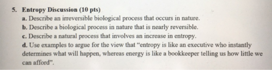 5. Entropy Discussion (10 pts) a. Describe an irreversible biological process that occurs in nature. b. Describe a biological