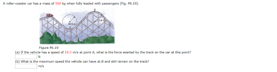 A roller-coaster car has a mass of 504 kg when fully loaded with passengers (Fig. P6.19) 5.01 10.0 m Figure P6.19 (a) If the vehicle has a speed of 19.3 m/s at point A, what is the force exerted by the track on the car at this point? (b) What is the maximum speed the vehicle can have at B and still remain on the track? m/s