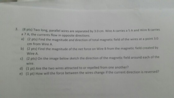 3. (8 pts) Two long, parallel wires are separated by 3.0 cm. Wire A carries a 5 A and Wire B carries a 7 A; the currents flow in opposite directions. a) b) c) d) (2 pts) Find the magnitude and direction of total magnetic field of the wires at a point 3.0 cm from Wire A. (2 pts) Find the magnitude of the net force on Wire B from the magnetic field created by Wire A. (2 pts) On the image below sketch the direction of the magnetic field around each of the wire. (1 pt) Are the two wires attracted to or repelled from one another? (1 pt) How will the force between the wires change if the current direction is reversed? e)