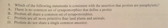 5. Which of the following statements is consistent with the assertion that protists are paraphyletic? A. There is no common set of synapomorphies that define a protist B. Protists all share a common set of synapomorphies. C. Protists are all more primitive than land plants and animals. D. Protists do not share a single common ancestor.