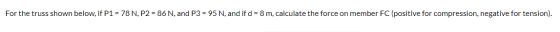 For the truss shown below, if P1 = 78 N, P2 = 86 N, and P3 = 95 N, and if d = 8 m, calculate the force on member FC (positive