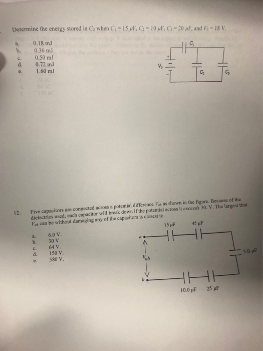 Determine the energy stored in C2 when G-15 ?F, C-10 ?F, C3-20 ??, and ii-18 V. a. 0.18 mJ b. 0.36 mJ c. 0.50 mJ d. 0.72 mJ e. 1.60 mJ 12. Five capacitors are connected across a potential difference Vas as shown in the figure. Because of the dielectrics used, each capacitor will break down if the potential across it exceeds 30. V. The largest that Vas can be without damaging any of the capacitors is closest to 15 p 45 pF b. 30 v. c. 64 V. d. 150 v. e. 580 V. ab 100?F 25pE