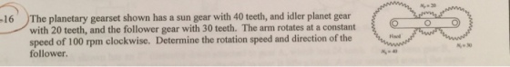 16 The planetary gearset shown has a sun gear with 40 teeth, and idler planet gear with 20 teeth, and the follower gear with 30 teeth. The arm rotates at a constant speed of 100 rpm clockwise. Determine the rotation speed and direction of the follower. M-40