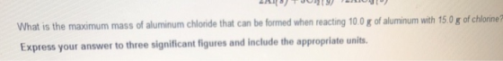 LA TJ9) 091) What is the maximum mass of aluminum chloride that can be formed when reacting 100 g of aluminum with 15.0 g of