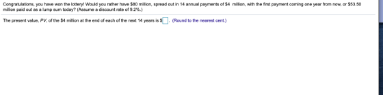 Congratulations, you have won the lottery! Would you rather have $80 million, spread out in 14 annual payments of $4 million,
