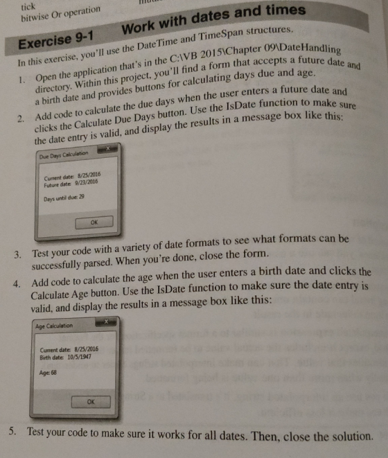 tick bitwise Or operation Work with dates and times Exercise 9-1 In this exercise, youll use the Date Time and TimeSpan st I. Open the application th ructures. n thats in the CIVB 2015iChapter 09DateHandlin a form that accepts a future date a directory. Within this project, youll find a birth date and provides buttons for calculating day clicks the Calculate Due Days button. Use the IsDate function to mak and the date entry is valid, and display the results in a message box likehu 2. Ad code to calculate the due days when the user enters a future date an Due Days Calculation Current date: 8/25/2016 Future date: 9/23/2016 Days until due: 29 ok 3. Test your code with a variety of date formats to see what formats can be successfully parsed. When youre done, close the form. Add code to calculate the age when the user enters a birth date and clicks the Calculate Age button. Use the IsDate function to make sure the date ent 4. valid, and display the results in a message box like this: ry is Age Calculation Current date: 8/25/2016 Birth date: 10/5/1947 Age 68 OK 5. Test your code to make sure it works for all dates. Then, close the solution.