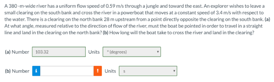 A 380-m-wide river has a uniform flow speed of 0.59 m/s through a jungle and toward the east.An explorer wishes to leave a small clearing on the south bank and cross the river in a powerboat that moves at a constant speed of 3.4 m/s with respect to the water. There is a clearing on the north bank 28 m upstream from a point directly opposite the clearing on the south bank. (a) At what angle, measured relative to the direction of flow of the river, must the boat be pointed in order to travel in a straight line and land in the clearing on the north bank? (b) How long will the boat take to cross the river and land in the clearing? (a) Number 103.32 Units (degrees) (b) Number Units