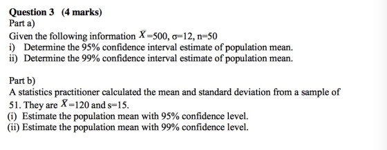 Question 3 (4 marks) Part a) Given the following information X-500, σ=12, n=50 i) Determine the 95% confidence interval estimate of population mean. ii) Determine the 99% o confidence interval estimate of population mean Part b) A statistics practitioner calculated the mean and standard deviation from a sample of 51. They are X-120 and s-15. (i) Estimate the population mean with 95% confidence level (ii) Estimate the population mean with 99% confidence level.