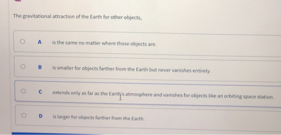 The gravitational attraction of the Earth for other objects O A is the same no matter where those objects are. B is smaller for objects farther from the Earth but never vanishes entirely extends only as far as the Earthys atmosphere and vanishes for objects like an orbiting space station O D is larger for objects farther from the Earth.