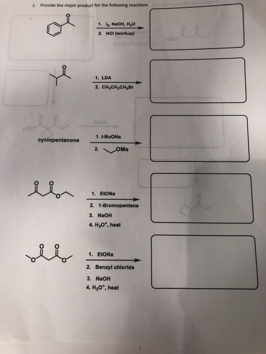2. Provide the major product for the following reactions. 1. 12, NaOH, H2o 2. HCI (workup) 1. LDA 2. CH3CH2CH2Br 1. t-BuONa cyclopentanone 1. EtoNa 2. 1-Bromopentane 3. NaOH 4. Hyo*, heat 1. EtONa 2. Benzyl chloride 3. NaOH 4. H 0*, heat
