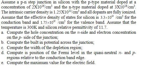 Assume a p-n step junction in silicon wi concentration of 2x1016,c? and the n-type material doped at 3X10-s,cm3 The intrinsic carrier density is 1.25X101°/cm and all dopants are fully ionized Assume that the effective density of states for silicon is 3.3x10 cm3 for the conduction band and 1.75x101 cm for the valence band. Assume that the temperature is 300K and silicon relative permittivity of 11.7 a. Compute the hole concentration on the n-side and electron concentration th the p-type material doped at a on the p- side of the junction; mpute the built in potential across the junction; c. Compute the width of the depletion region; d. Compute is position of the Fermi level in the quasi-neutral n and p regions relative to e. Compute the maximum value for the electric field the conduction band edge.