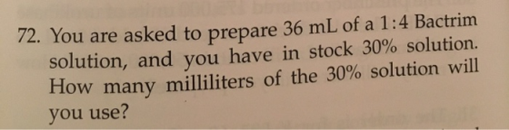 72. You are asked to prepare 36 mL of a 1:4 Bactrim solution, and you have in stock 30% solution. How many milliliters of the