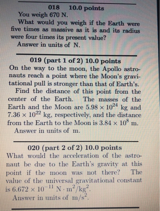 018 10.0 points You weigh 670 N. What would you weigh if the Earth were five times as massive as it is and its radius were four times its present value? Answer in units of N. 019 (part 1 of 2) 10.0 points On the way to the moon, the Apollo astro- nauts reach a point where the Moons gravi- tational pull is stronger than that of Earths. Find the distance of this point from the center of the Earth. The masses of the Earth and the Moon are 5.98 x 1024 kg and 7.36 x 1022 kg, respectively, and the distance from the Earth to the Moon is 3.84 x 108 m. Answer in units of m 020 (part 2 of 2) 10.0 points What would the acceleration of the astro- naut be due to the Earths gravity at this point if the moon was not there? The value of the universal gravitational constant is 6.672 × 10 11 N. m2/kg). Answer in units of m/s