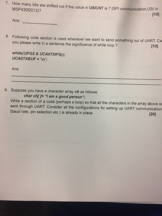 How many bits are shifted out if the value in USICNT is 7 (SPI communication,USI in MSP43012013)? 7. [10] Ans: 8. Following code section is used whenever we want to send something out of UART. Ca you please write in a sentence the significance of while loop [10] while(!(IFG2 & UCAOTXIFG)): Ans: 9. Suppose you have a character array ch as follows: char chi]- I am a good person; Write a section of a code (perhaps a loop) so that all the characters in the array above is sent through UART. Consider all the configurations for setting up UART communication (baud rate, pin selection etc) is already in place. 120]