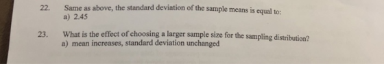 Same as above, the standard deviation of the sample means is equal to: a) 2.45 22. What is the effect of choosing a larger sample size for the sampling distribution? a) mean increases, standard deviation unchanged 23.
