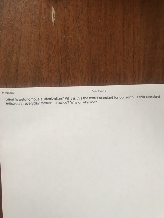 11242019 Qui Exam 2 What is autonomous authorization? Why is this the moral standard for consent? Is this standard followed i