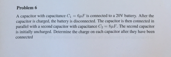 Problem 6 A capacitor with capacitance C1 6uF is connected to a 20V battery. After the capacitor is charged, the battery is disconnected. The capacitor is then connected in parallel with a second capacitor with capacitance C2 8pF. The second capacitor is initially uncharged. Determine the charge on each capacitor after they have been connected