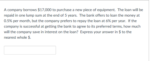 A company borrows $17,000 to purchase a new piece of equipment. The loan will be repaid in one lump sum at the end of 5 years. The bank offers to loan the money at 0.5% per month, but the company prefers to repay the loan at 6% per year. If the company is successful at getting the bank to agree to its preferred terms, how much will the company save in interest on the loan? Express your answer in $ to the nearest whole $.
