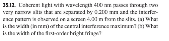 35.12. Coherent light with wavelength 400 nm passes through two very narrow slits that are separated by 0.200 mm and the interfer- ence pattern is observed on a screen 4.00 m from the slits. (a) What is the width (in mm) of the central interference maximum? (b) What is the width of the first-order bright fringe?