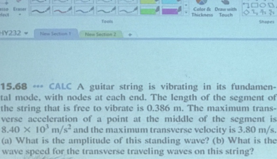 sso Eraser 이 Thickness Draw with Othh lect. Tools Shapes HY232 Niew Section1N New Section 2+ 15.68 CALC A guitar string is vibrating in its fundamen- tal mode, with nodes at each end. The length of the segment of the string that is free to vibrate is 0.386 m. The maximum trans- verse acceleration of a point at the middle of the segment is 8.40 x 103 m/s and the maximum transverse velocity is 3.80 m/s. (a) What is the amplitude of this standing wave? (b) What is the wave speed for the transverse traveling waves on this string?