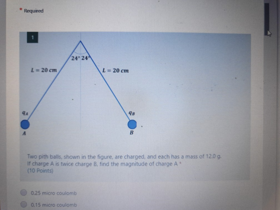 Required 1 24° 240 I = 20 cm L = 20 cm 4B B Two pith balls, shown in the figure, are charged, and each has a mass of 12.0 g.