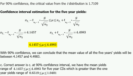 For 90% confidence, the critical value from the distribution is 1.7109 Confidence interval estimation for the five year yields: n2-1 n2-1 n2 2n2-1 4.1457 -_4.4983 · »,-1. T12 m2 m2 4.1457<μ< 4.4983 With 90% confidence, we can conclude that the mean value of all the five years yields will be between 4.1457 and 4.4983. C. Correct answer is c. at 90% confidence interval, we have the mean yields range of 4.14574.4983 for five year CDs which is greater than the one year yields range of 0.6519-μ< 1.0401