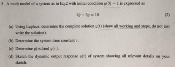 3. A math model of a system as in Eg.2 with initial condition y(0) 1 is expressed as 2y+5y 10 (a) Using Laplace, determine the complete solution y(t) (show all working and steps, do not just write the solution). (b) Determine the system time constant (c) Determine y(oo)and y(T). (d) Sketch the dynamic output response y(t) of system showing all relevant details on your sketch.