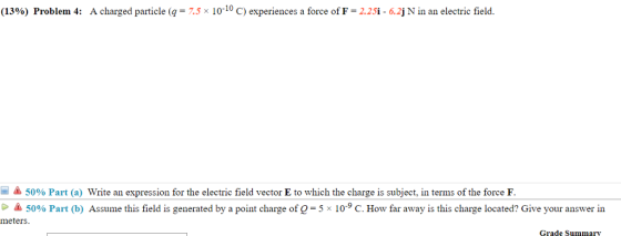 (13%) Problem 4: A charged particle (q-7.5 10-10 C) experiences a force of F-2.25i-6.2j N in an electric field 50% Part (a) Write an expression for the electric field vector E to which the charge is subject, in terms of the force F 50% Part b) Assume this field is generated by a point charge of Q-5x 109 C. How far away is this charge located? Give your answer in meters Grade Summa