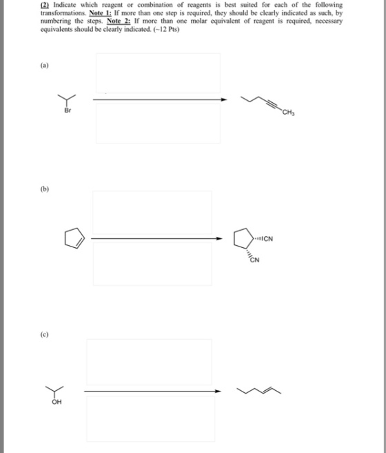 2 Indicate which reagent or combination of reagents is best suited for each of the following transformations. Note 1: If more than one step is required, they should be clearly indicated as such, by numbering the steps. Note 2: If more than one molar equivalent of reagent is required, necessary equivalents should be clearly indicated. (12 Pts) CH ON ??