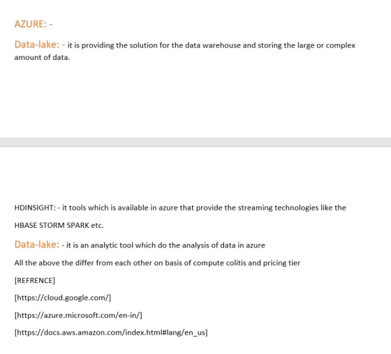 AZURE: Data-lake: -it is providing the solution for the data warehouse and storing the large or complex amount of data. HDINSIGHT: - it tools which is available in azure that provide the streaming technologies like the HBASE STORM SPARK etc. Data-lake: - it is an analytic tool which do the analysis of data in azure All the above the differ from each other on basis of compute colitis and pricing tier IREFRENCE] [https://cloud.google.com/] [https://azure.microsoft.com/en-in/ [https://docs.aws.amazon.com/index.html#lang/en_us]